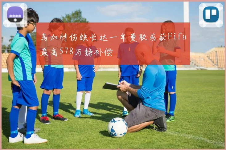 乌加特伤缺长达一年曼联或获Fifa最高578万镑补偿