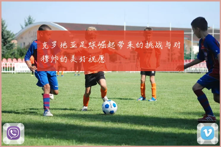 克罗地亚足球崛起带来的挑战与对穆帅的美好祝愿
