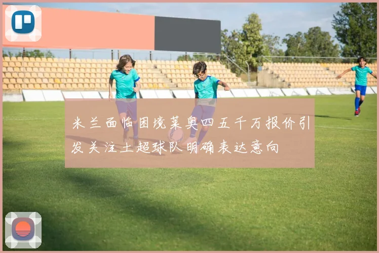 米兰面临困境莱奥四五千万报价引发关注土超球队明确表达意向