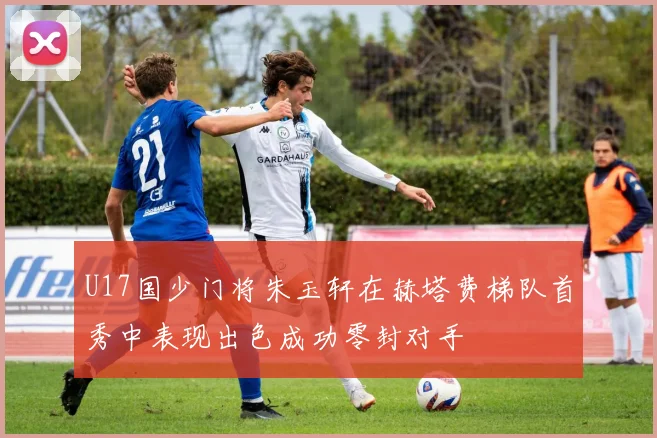 U17国少门将朱玉轩在赫塔费梯队首秀中表现出色成功零封对手