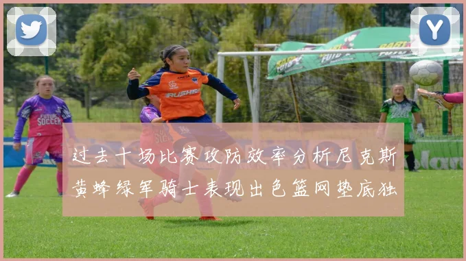 过去十场比赛攻防效率分析尼克斯黄蜂绿军骑士表现出色篮网垫底独占鳌头