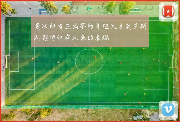 曼联即将正式签约年轻天才奥罗斯科期待他在未来的表现