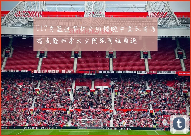 U17男篮世界杯分组揭晓中国队将与喀麦隆加拿大立陶宛同组角逐