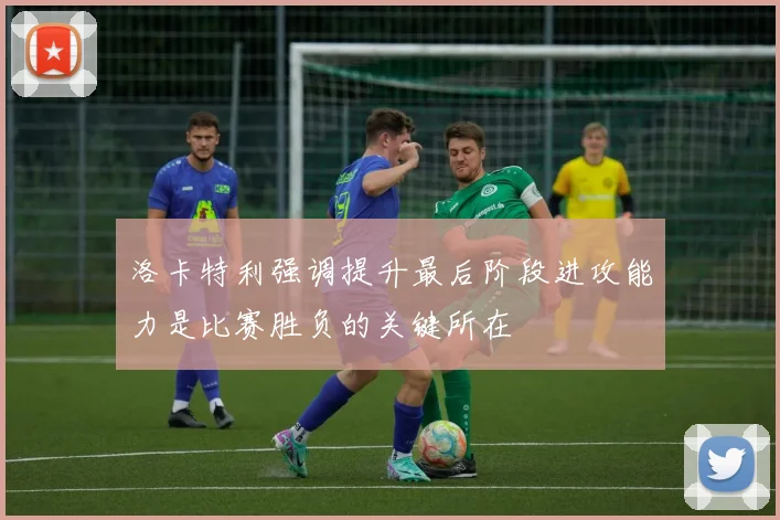 洛卡特利强调提升最后阶段进攻能力是比赛胜负的关键所在