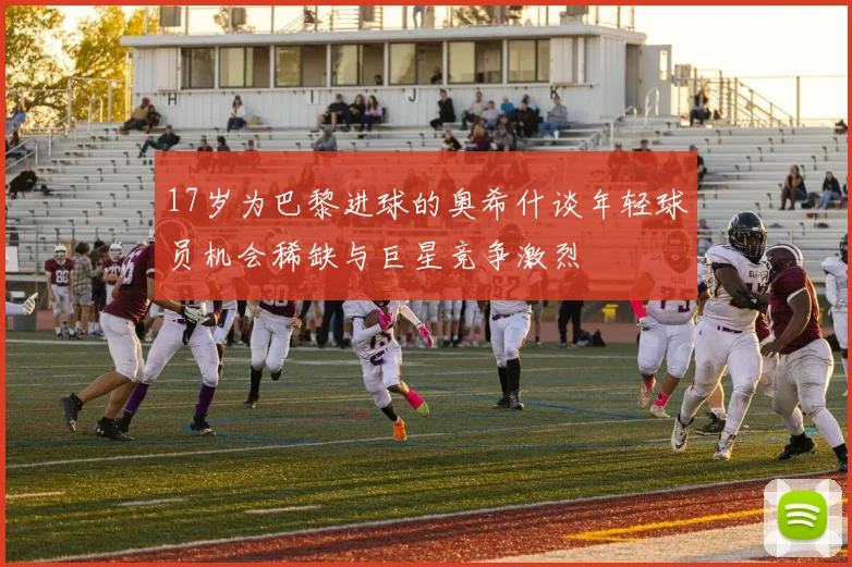 17岁为巴黎进球的奥希什谈年轻球员机会稀缺与巨星竞争激烈