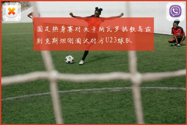 国足热身赛对决卡纳瓦罗执教乌兹别克斯坦刚淘汰对方U23球队