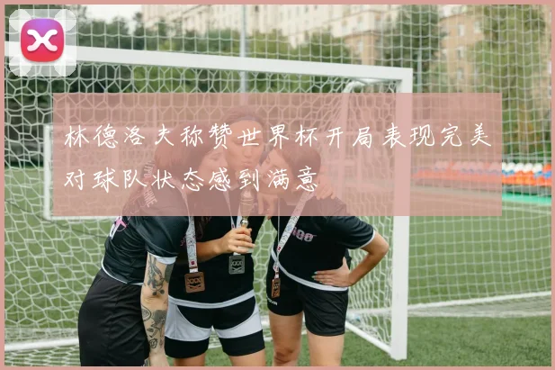 林德洛夫称赞世界杯开局表现完美对球队状态感到满意