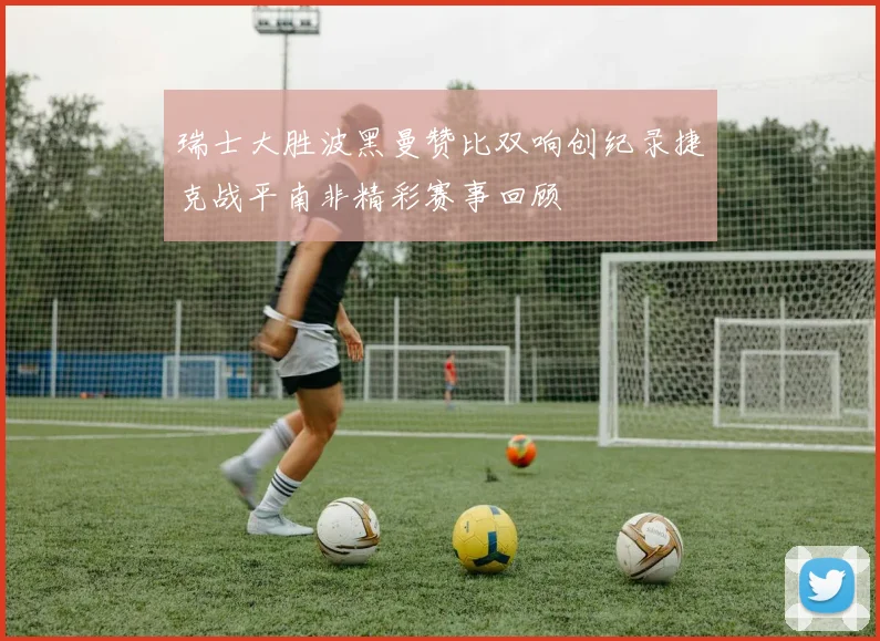 瑞士大胜波黑曼赞比双响创纪录捷克战平南非精彩赛事回顾