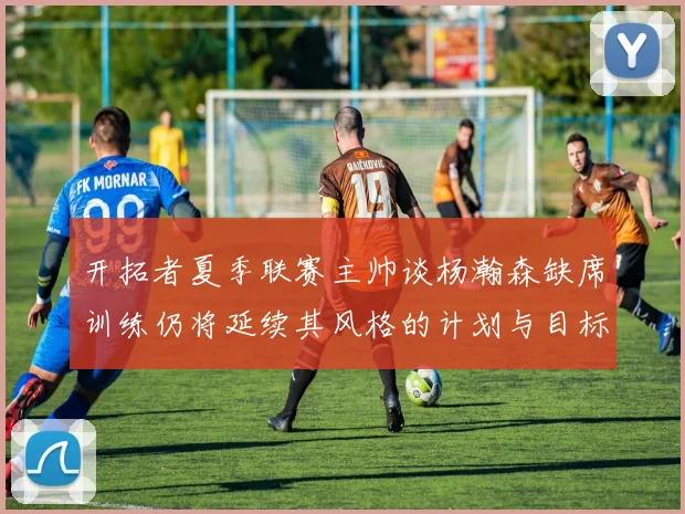 开拓者夏季联赛主帅谈杨瀚森缺席训练仍将延续其风格的计划与目标