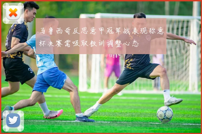 马鲁西奇反思意甲冠军战表现称意杯决赛需吸取教训调整心态