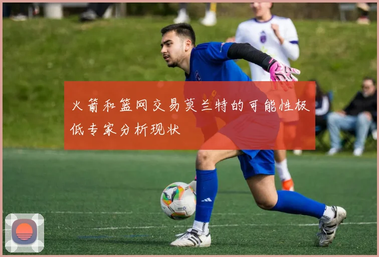 火箭和篮网交易莫兰特的可能性极低专家分析现状