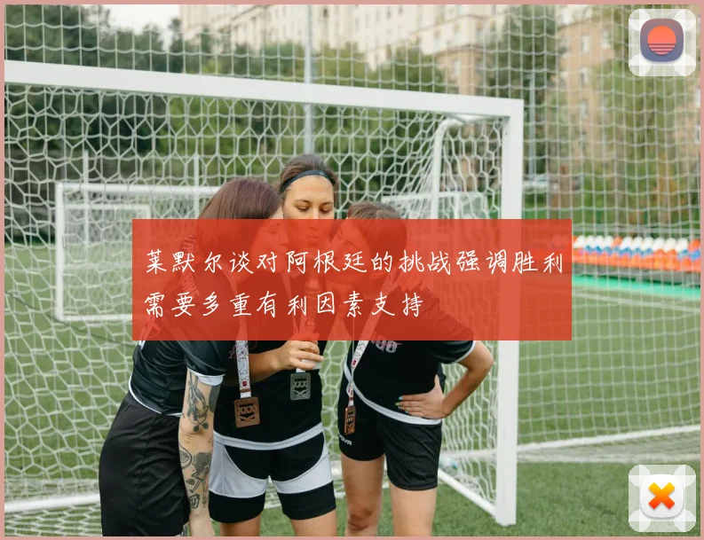 莱默尔谈对阿根廷的挑战强调胜利需要多重有利因素支持