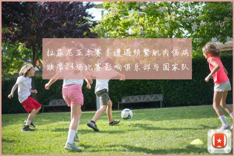 拉菲尼亚本赛季遭遇频繁肌肉伤病缺席24场比赛影响俱乐部与国家队表现