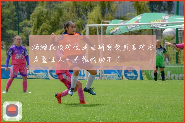 杨瀚森谈对位亚当斯感受直言对方力量惊人一手推我动不了