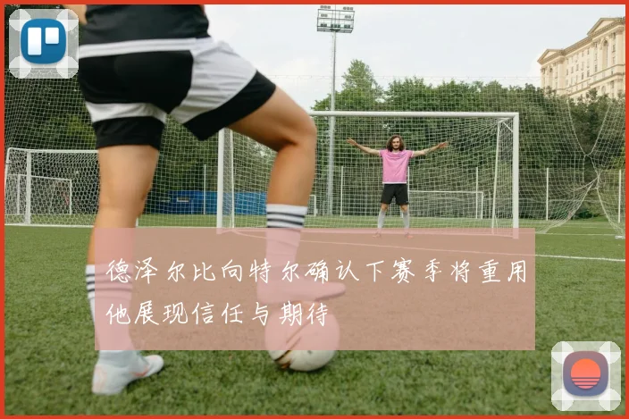 德泽尔比向特尔确认下赛季将重用他展现信任与期待