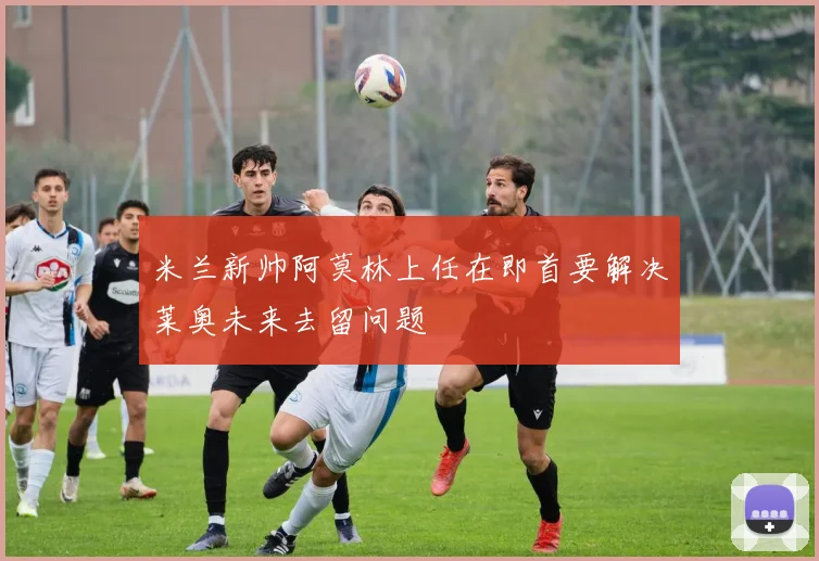 米兰新帅阿莫林上任在即首要解决莱奥未来去留问题