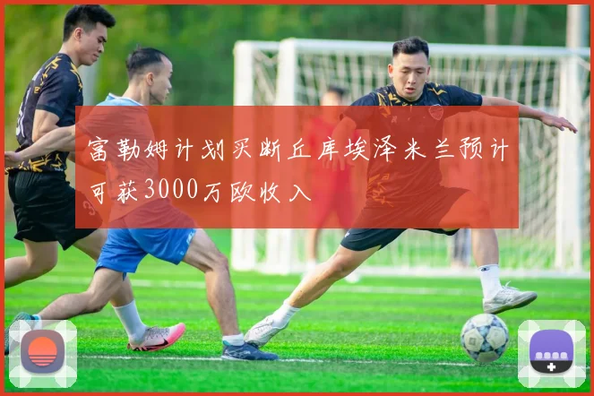 富勒姆计划买断丘库埃泽米兰预计可获3000万欧收入