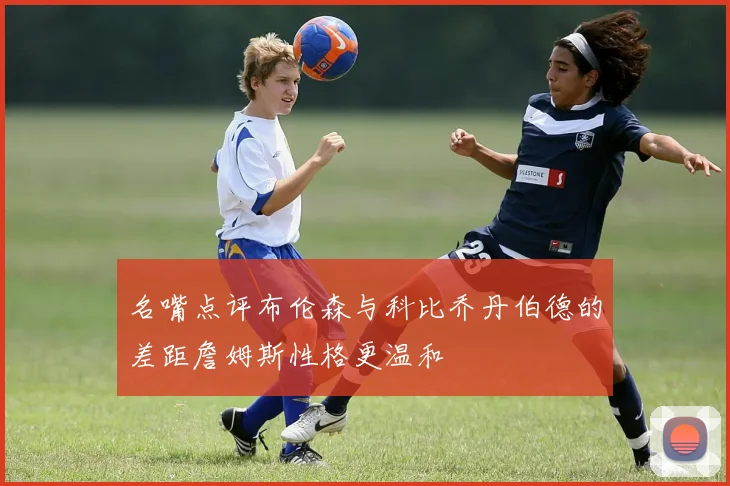 名嘴点评布伦森与科比乔丹伯德的差距詹姆斯性格更温和