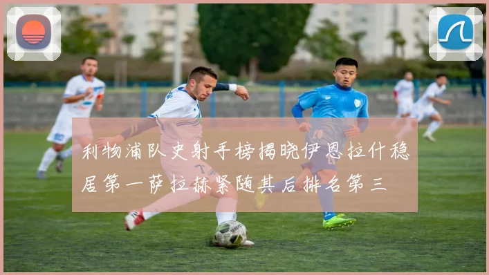 利物浦队史射手榜揭晓伊恩拉什稳居第一萨拉赫紧随其后排名第三