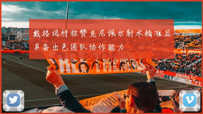 戴格诺特称赞克尼佩尔射术精准且具备出色团队协作能力