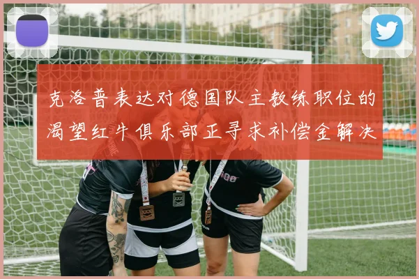 克洛普表达对德国队主教练职位的渴望红牛俱乐部正寻求补偿金解决方案