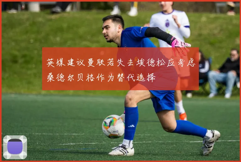 英媒建议曼联若失去埃德松应考虑桑德尔贝格作为替代选择